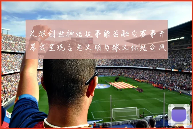 足球创世神话故事能否融合赛事开幕式呈现古老文明与球文化结合风格